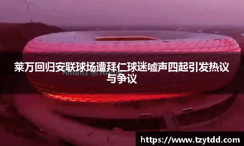 莱万回归安联球场遭拜仁球迷嘘声四起引发热议与争议