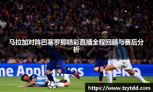 马拉加对阵巴塞罗那精彩直播全程回顾与赛后分析