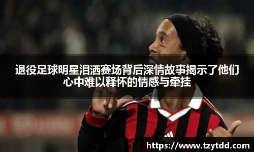 退役足球明星泪洒赛场背后深情故事揭示了他们心中难以释怀的情感与牵挂