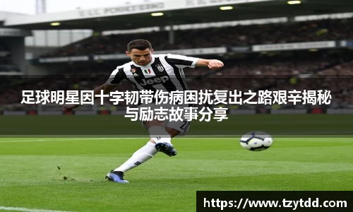 足球明星因十字韧带伤病困扰复出之路艰辛揭秘与励志故事分享