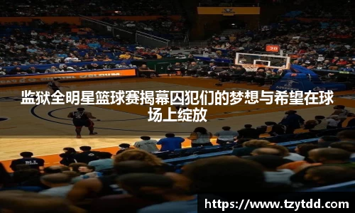 监狱全明星篮球赛揭幕囚犯们的梦想与希望在球场上绽放